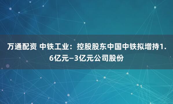 万通配资 中铁工业：控股股东中国中铁拟增持1.6亿元—3亿元公司股份