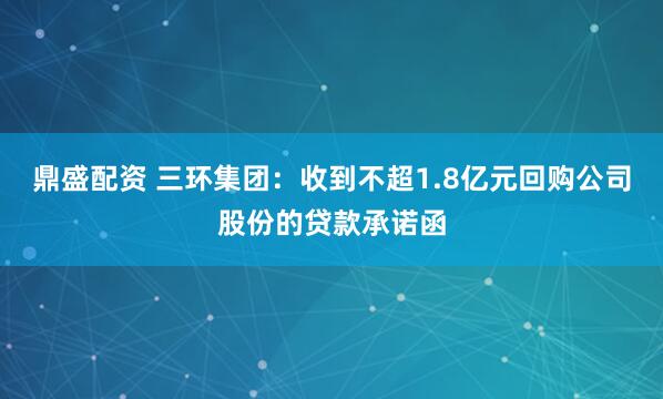 鼎盛配资 三环集团：收到不超1.8亿元回购公司股份的贷款承诺函