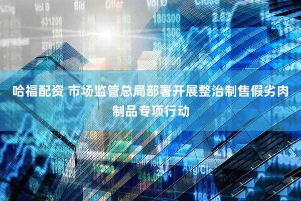 哈福配资 市场监管总局部署开展整治制售假劣肉制品专项行动