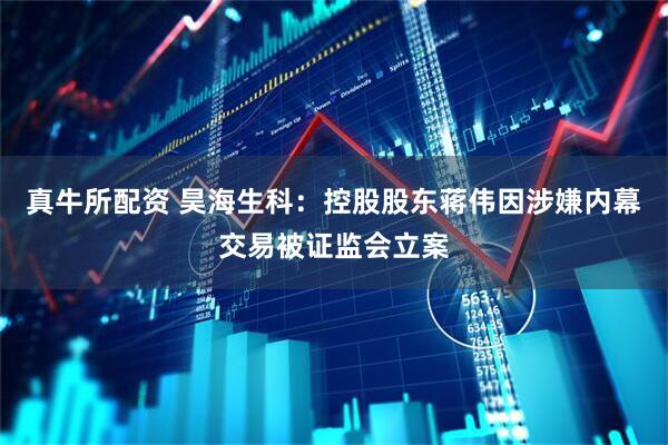 真牛所配资 昊海生科：控股股东蒋伟因涉嫌内幕交易被证监会立案
