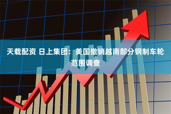 天载配资 日上集团：美国撤销越南部分钢制车轮范围调查