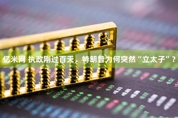 亿米网 执政刚过百天，特朗普为何突然“立太子”？