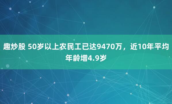 趣炒股 50岁以上农民工已达9470万，近10年平均年龄增4.9岁