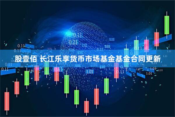 股壹佰 长江乐享货币市场基金基金合同更新