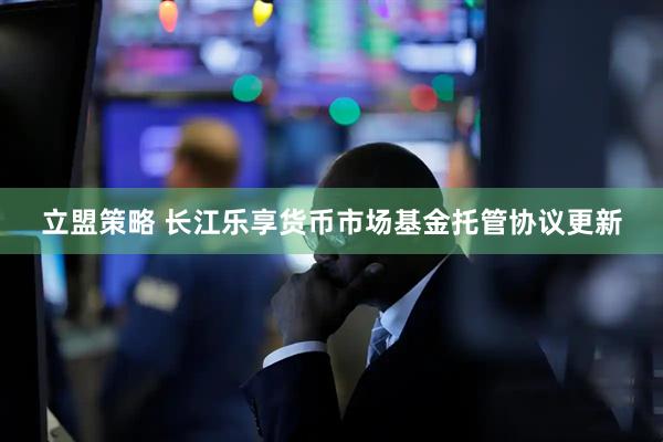 立盟策略 长江乐享货币市场基金托管协议更新
