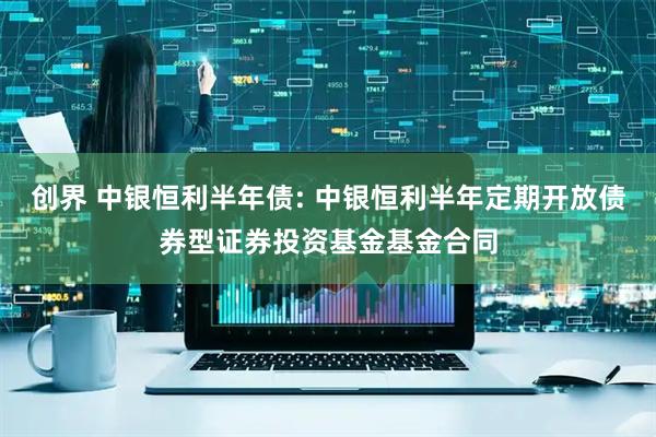 创界 中银恒利半年债: 中银恒利半年定期开放债券型证券投资基金基金合同