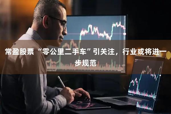 常盈股票 “零公里二手车”引关注，行业或将进一步规范