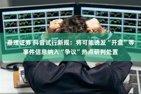 嘉理证券 抖音试行新规：将可能诱发“开盒”等事件信息纳入“争议”热点研判处置