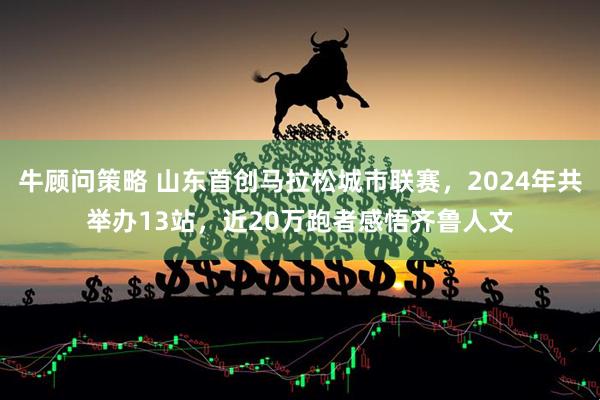 牛顾问策略 山东首创马拉松城市联赛，2024年共举办13站，近20万跑者感悟齐鲁人文