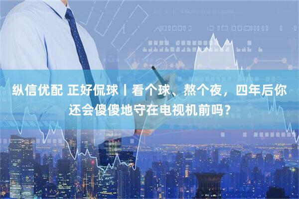 纵信优配 正好侃球丨看个球、熬个夜，四年后你还会傻傻地守在电视机前吗？