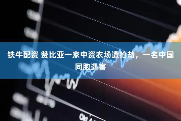 铁牛配资 赞比亚一家中资农场遭抢劫，一名中国同胞遇害