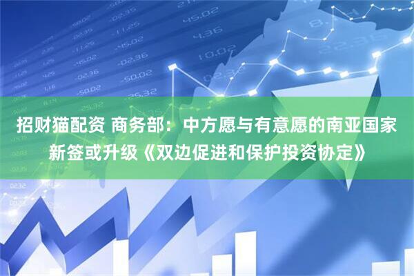 招财猫配资 商务部：中方愿与有意愿的南亚国家新签或升级《双边促进和保护投资协定》