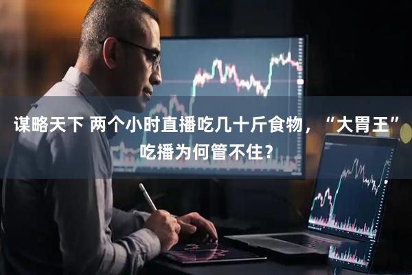 谋略天下 两个小时直播吃几十斤食物，“大胃王”吃播为何管不住？