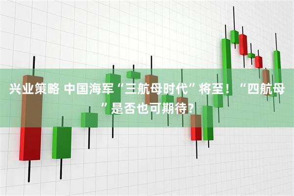 兴业策略 中国海军“三航母时代”将至！“四航母”是否也可期待？