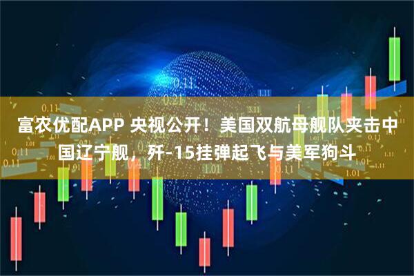 富农优配APP 央视公开！美国双航母舰队夹击中国辽宁舰，歼-15挂弹起飞与美军狗斗
