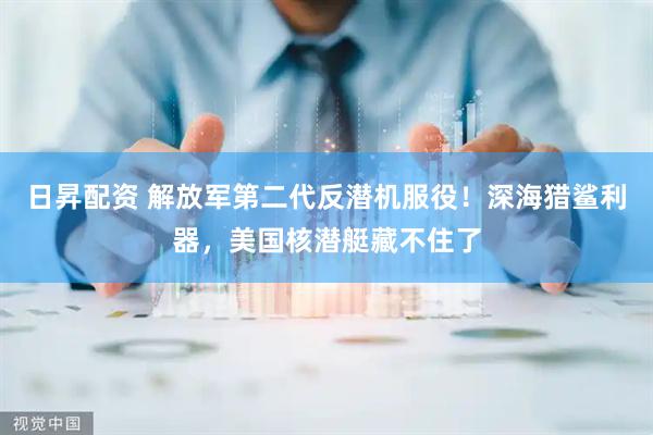 日昇配资 解放军第二代反潜机服役！深海猎鲨利器，美国核潜艇藏不住了