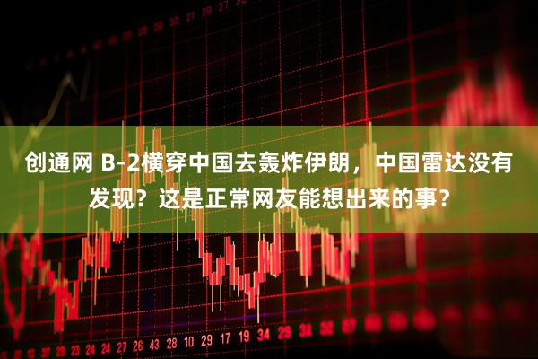创通网 B-2横穿中国去轰炸伊朗，中国雷达没有发现？这是正常网友能想出来的事？