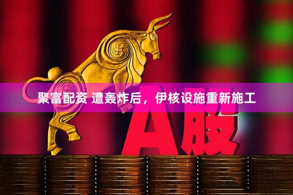 聚富配资 遭轰炸后，伊核设施重新施工