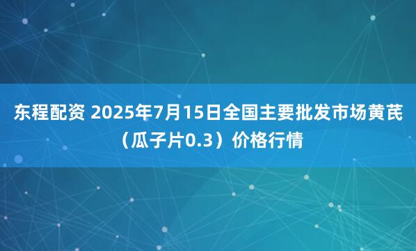 东程配资 2025年7月15日全国主要批发市场黄芪（瓜子片0.3）价格行情