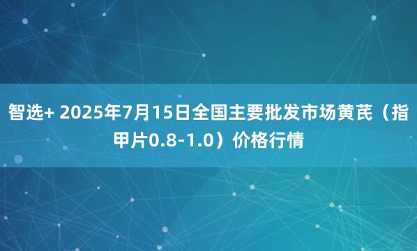智选+ 2025年7月15日全国主要批发市场黄芪（指甲片0.8-1.0）价格行情