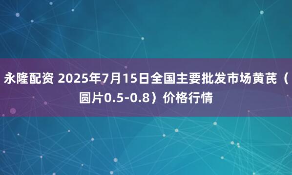 永隆配资 2025年7月15日全国主要批发市场黄芪（圆片0.5-0.8）价格行情