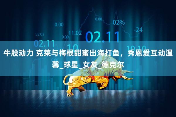 牛股动力 克莱与梅根甜蜜出海打鱼，秀恩爱互动温馨_球星_女友_德克尔