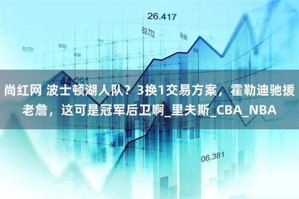 尚红网 波士顿湖人队？3换1交易方案，霍勒迪驰援老詹，这可是冠军后卫啊_里夫斯_CBA_NBA