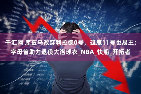 千汇网 库兹马改穿利拉德0号，雄鹿11号也易主：字母曾助力退役大洛球衣_NBA_快船_开拓者