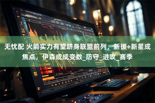 无忧配 火箭实力有望跻身联盟前列，新援+新星成焦点，伊森或成变数_防守_进攻_赛季