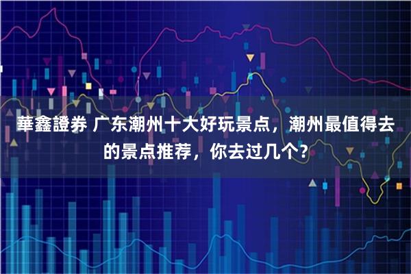 華鑫證券 广东潮州十大好玩景点，潮州最值得去的景点推荐，你去过几个？