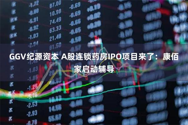 GGV纪源资本 A股连锁药房IPO项目来了：康佰家启动辅导