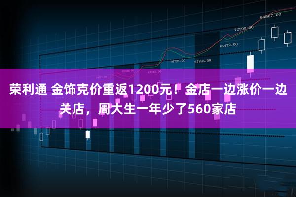 荣利通 金饰克价重返1200元！金店一边涨价一边关店，周大生一年少了560家店