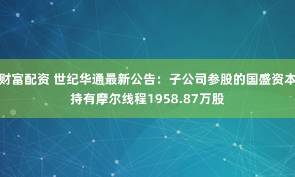 财富配资 世纪华通最新公告:子公司参股的国盛资本持有摩尔线程1958.87万股