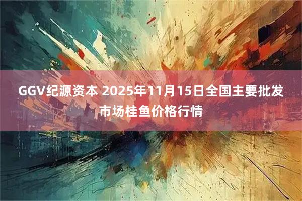 GGV纪源资本 2025年11月15日全国主要批发市场桂鱼价格行情