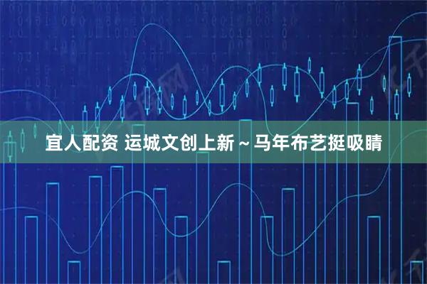 宜人配资 运城文创上新～马年布艺挺吸睛