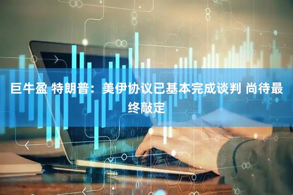 巨牛盈 特朗普：美伊协议已基本完成谈判 尚待最终敲定