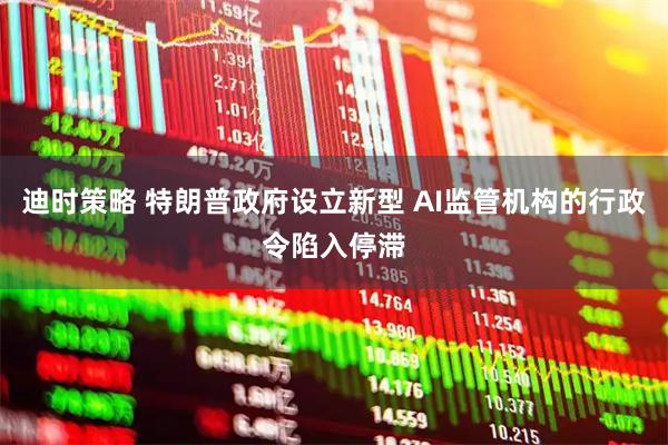 迪时策略 特朗普政府设立新型 AI监管机构的行政令陷入停滞