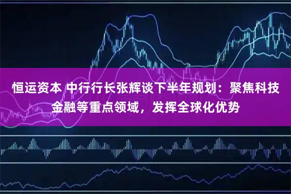 恒运资本 中行行长张辉谈下半年规划：聚焦科技金融等重点领域，发挥全球化优势