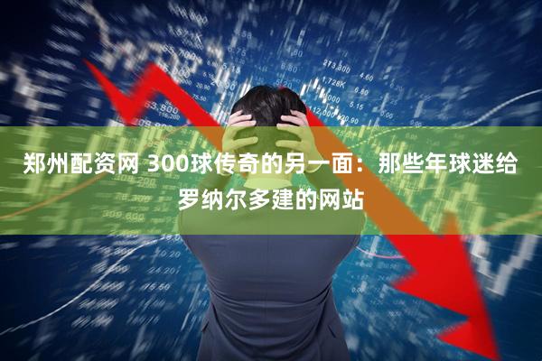 郑州配资网 300球传奇的另一面:那些年球迷给罗纳尔多建的网站